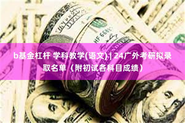b基金杠杆 学科教学(语文) | 24广外考研拟录取名单（附初试各科目成绩）