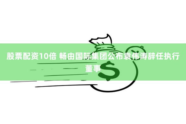 股票配资10倍 畅由国际集团公布袁伟涛辞任执行董事
