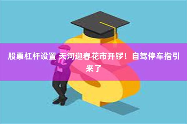 股票杠杆设置 天河迎春花市开锣！自驾停车指引来了