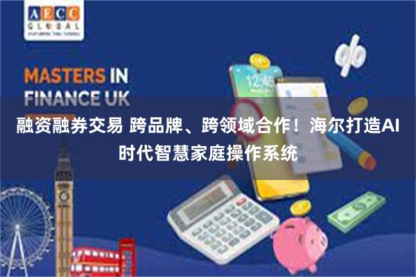 融资融券交易 跨品牌、跨领域合作！海尔打造AI时代智慧家庭操作系统