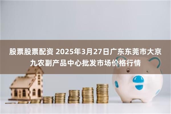 股票股票配资 2025年3月27日广东东莞市大京九农副产品中心批发市场价格行情