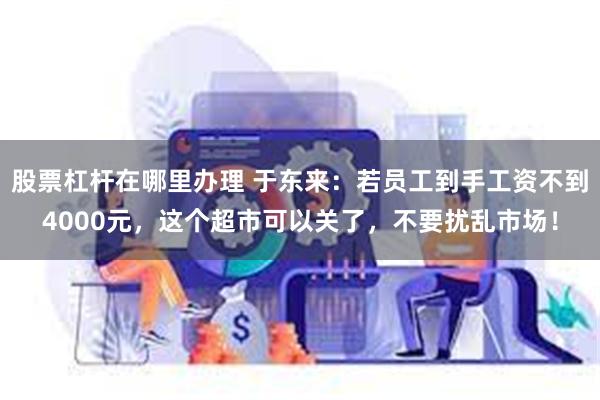 股票杠杆在哪里办理 于东来：若员工到手工资不到4000元，这个超市可以关了，不要扰乱市场！