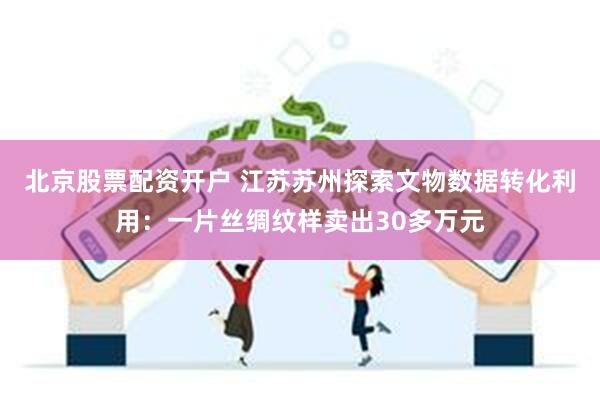 北京股票配资开户 江苏苏州探索文物数据转化利用：一片丝绸纹样卖出30多万元