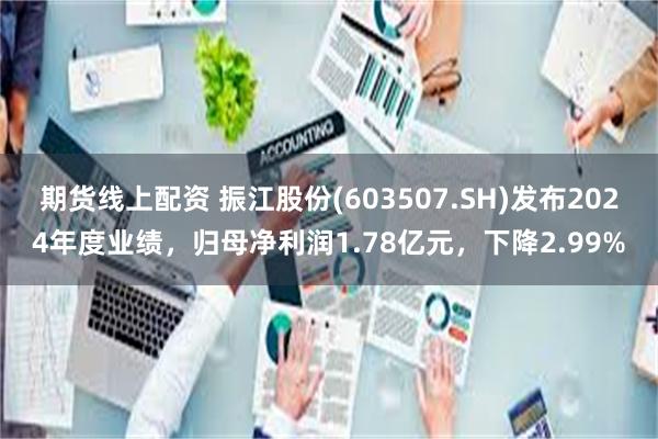 期货线上配资 振江股份(603507.SH)发布2024年度业绩，归母净利润1.78亿元，下降2.99%