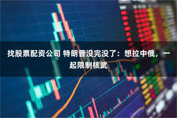 找股票配资公司 特朗普没完没了：想拉中俄，一起限制核武