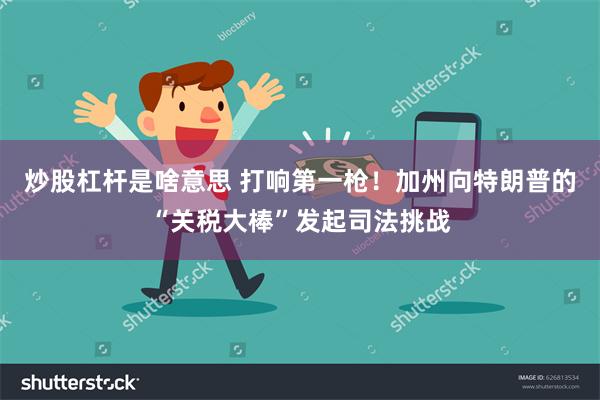 炒股杠杆是啥意思 打响第一枪！加州向特朗普的“关税大棒”发起司法挑战