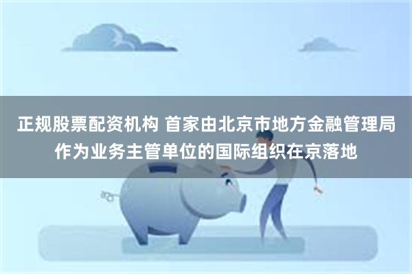 正规股票配资机构 首家由北京市地方金融管理局作为业务主管单位的国际组织在京落地