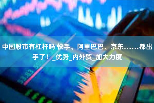 中国股市有杠杆吗 快手、阿里巴巴、京东……都出手了！_优势_内外贸_加大力度