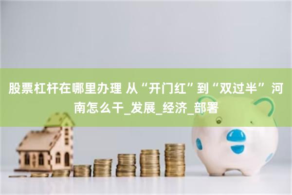 股票杠杆在哪里办理 从“开门红”到“双过半” 河南怎么干_发展_经济_部署