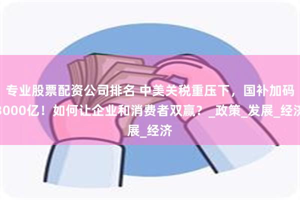 专业股票配资公司排名 中美关税重压下，国补加码3000亿！如何让企业和消费者双赢？_政策_发展_经济
