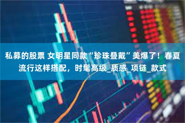私募的股票 女明星同款“珍珠叠戴”美爆了！春夏流行这样搭配，时髦高级_质感_项链_款式