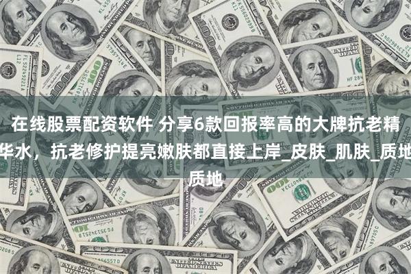 在线股票配资软件 分享6款回报率高的大牌抗老精华水，抗老修护提亮嫩肤都直接上岸_皮肤_肌肤_质地