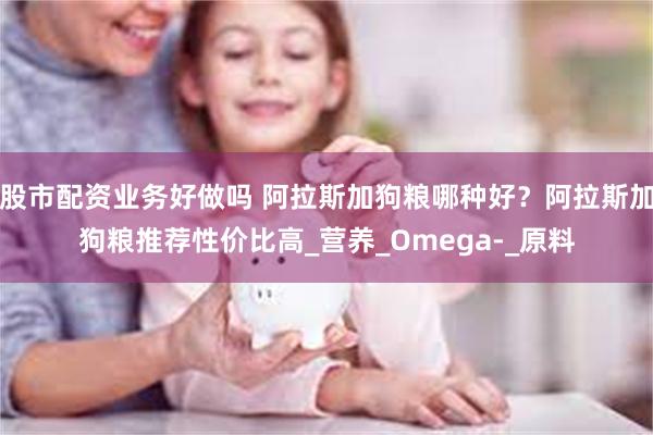 股市配资业务好做吗 阿拉斯加狗粮哪种好？阿拉斯加狗粮推荐性价比高_营养_Omega-_原料