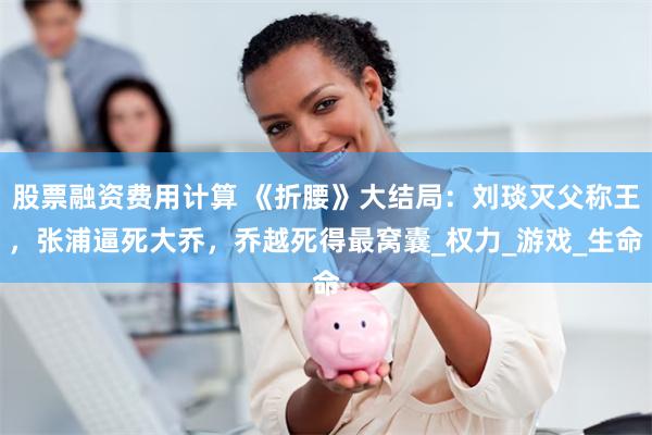 股票融资费用计算 《折腰》大结局：刘琰灭父称王，张浦逼死大乔，乔越死得最窝囊_权力_游戏_生命