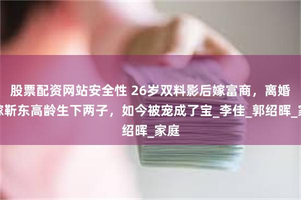 股票配资网站安全性 26岁双料影后嫁富商，离婚后嫁靳东高龄生下两子，如今被宠成了宝_李佳_郭绍晖_家庭