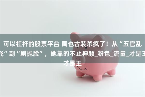 可以杠杆的股票平台 周也古装杀疯了！从“五官乱飞”到“剧抛脸”，她靠的不止神颜_粉色_流量_才是王