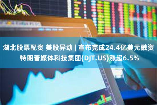 湖北股票配资 美股异动 | 宣布完成24.4亿美元融资 特朗普媒体科技集团(DJT.US)涨超6.5%
