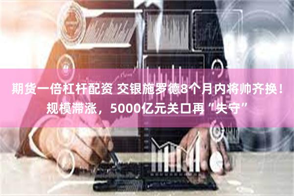 期货一倍杠杆配资 交银施罗德8个月内将帅齐换！规模滞涨，5000亿元关口再“失守”