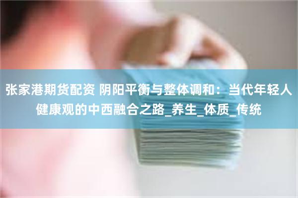 张家港期货配资 阴阳平衡与整体调和：当代年轻人健康观的中西融合之路_养生_体质_传统