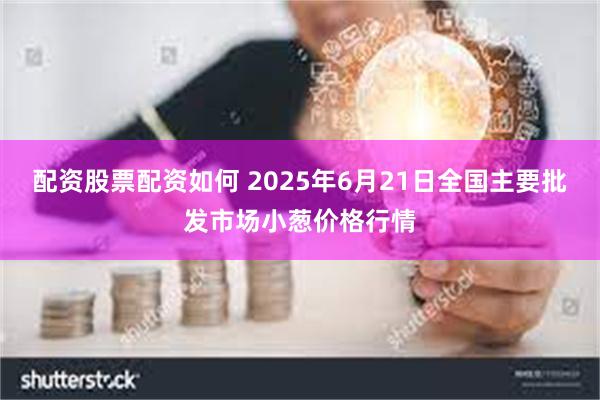 配资股票配资如何 2025年6月21日全国主要批发市场小葱价格行情