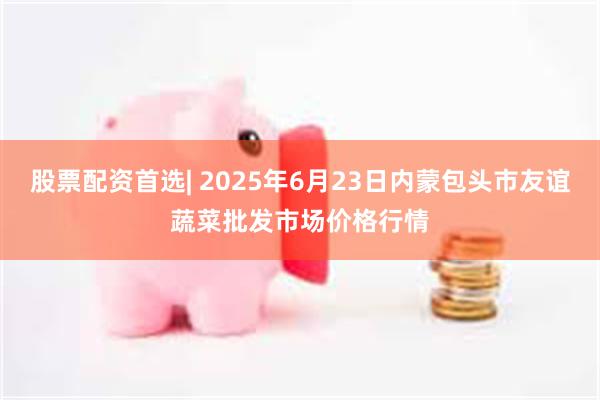 股票配资首选| 2025年6月23日内蒙包头市友谊蔬菜批发市场价格行情