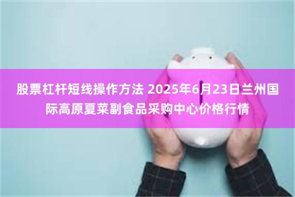 股票杠杆短线操作方法 2025年6月23日兰州国际高原夏菜副食品采购中心价格行情