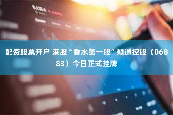 配资股票开户 港股“香水第一股”颖通控股（06883）今日正式挂牌