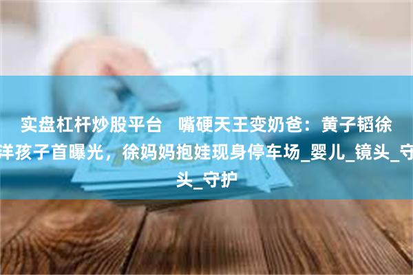 实盘杠杆炒股平台   嘴硬天王变奶爸：黄子韬徐艺洋孩子首曝光，徐妈妈抱娃现身停车场_婴儿_镜头_守护