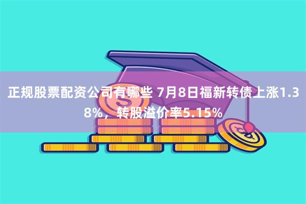正规股票配资公司有哪些 7月8日福新转债上涨1.38%，转股溢价率5.15%