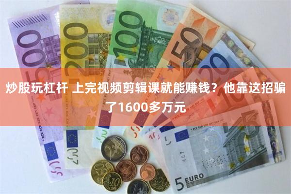 炒股玩杠杆 上完视频剪辑课就能赚钱？他靠这招骗了1600多万元