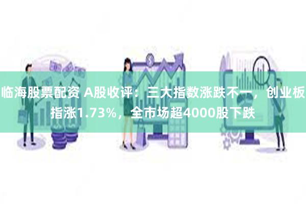 临海股票配资 A股收评：三大指数涨跌不一，创业板指涨1.73%，全市场超4000股下跌