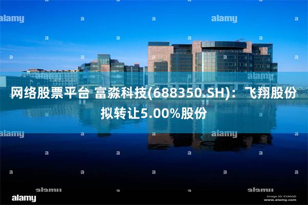 网络股票平台 富淼科技(688350.SH)：飞翔股份拟转让5.00%股份