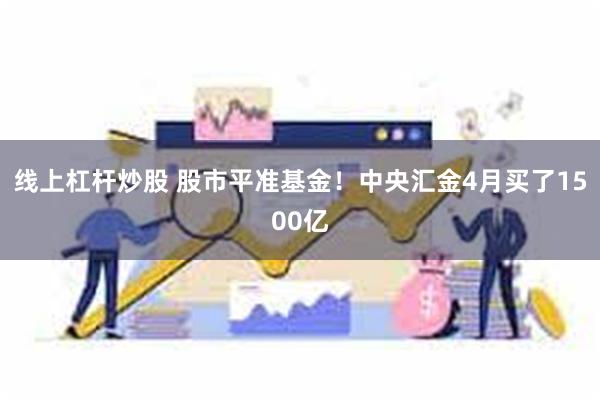 线上杠杆炒股 股市平准基金！中央汇金4月买了1500亿