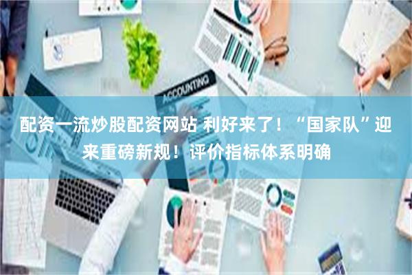 配资一流炒股配资网站 利好来了！“国家队”迎来重磅新规！评价指标体系明确