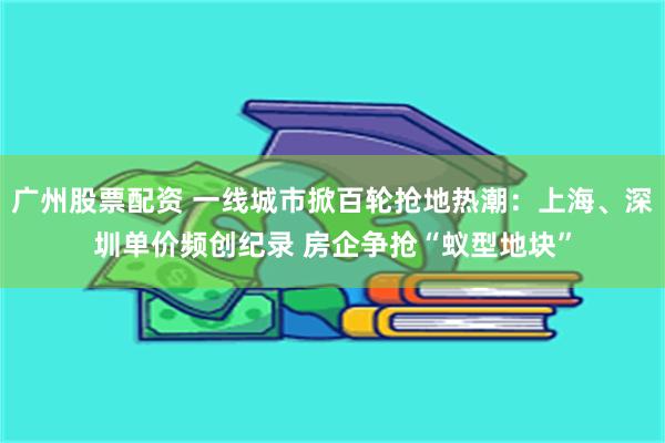广州股票配资 一线城市掀百轮抢地热潮：上海、深圳单价频创纪录 房企争抢“蚁型地块”