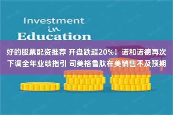 好的股票配资推荐 开盘跌超20%！诺和诺德再次下调全年业绩指引 司美格鲁肽在美销售不及预期