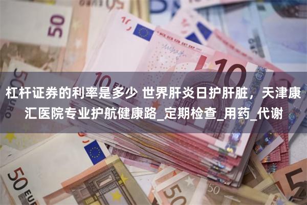 杠杆证券的利率是多少 世界肝炎日护肝脏，天津康汇医院专业护航健康路_定期检查_用药_代谢