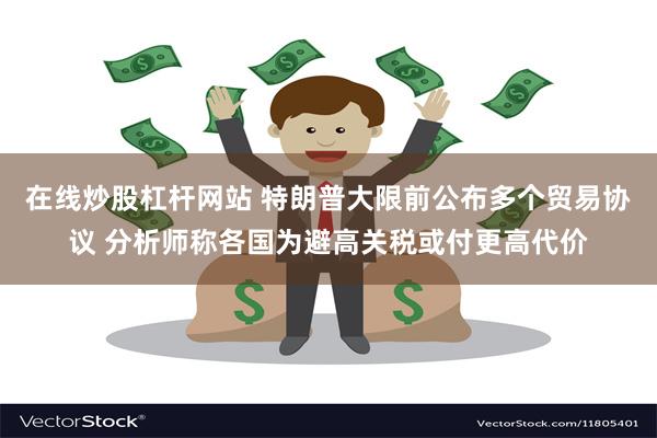 在线炒股杠杆网站 特朗普大限前公布多个贸易协议 分析师称各国为避高关税或付更高代价