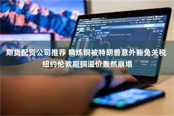 期货配资公司推荐 精炼铜被特朗普意外豁免关税 纽约伦敦期铜溢价轰然崩塌