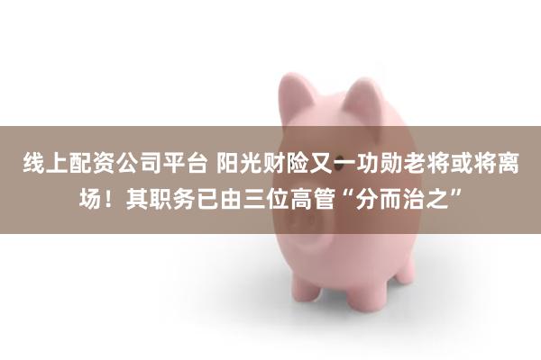 线上配资公司平台 阳光财险又一功勋老将或将离场！其职务已由三位高管“分而治之”