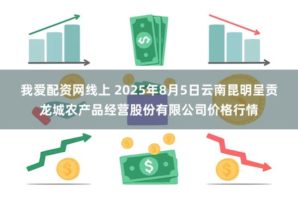 我爱配资网线上 2025年8月5日云南昆明呈贡龙城农产品经营股份有限公司价格行情