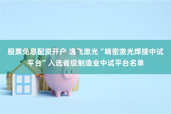 股票免息配资开户 逸飞激光“精密激光焊接中试平台”入选省级制造业中试平台名单