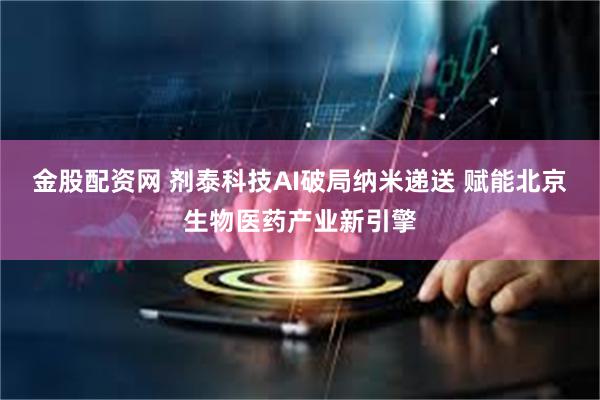 金股配资网 剂泰科技AI破局纳米递送 赋能北京生物医药产业新引擎