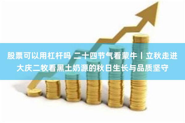 股票可以用杠杆吗 二十四节气看蒙牛丨立秋走进大庆二牧看黑土奶源的秋日生长与品质坚守