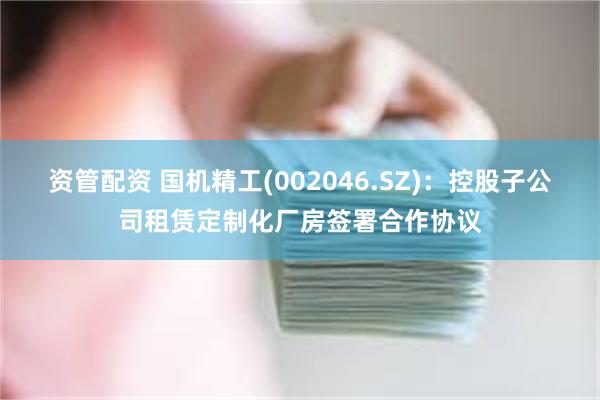 资管配资 国机精工(002046.SZ)：控股子公司租赁定制化厂房签署合作协议