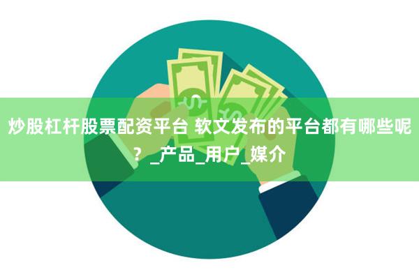 炒股杠杆股票配资平台 软文发布的平台都有哪些呢？_产品_用户_媒介