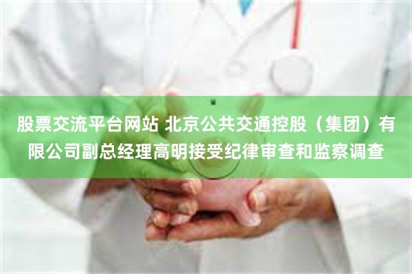 股票交流平台网站 北京公共交通控股（集团）有限公司副总经理高明接受纪律审查和监察调查