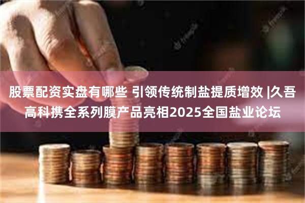 股票配资实盘有哪些 引领传统制盐提质增效 |久吾高科携全系列膜产品亮相2025全国盐业论坛