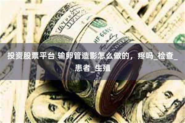 投资股票平台 输卵管造影怎么做的，疼吗_检查_患者_生殖