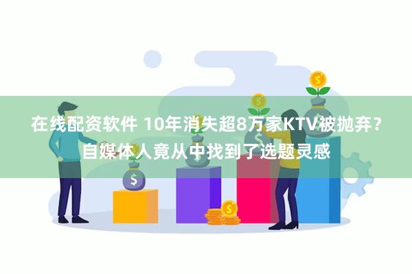 在线配资软件 10年消失超8万家KTV被抛弃？自媒体人竟从中找到了选题灵感